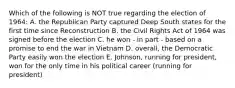 Which of the following is NOT true regarding the election of 1964: A. the Republican Party captured Deep South states for the first time since Reconstruction B. the Civil Rights Act of 1964 was signed before the election C. he won - in part - based on a promise to end the war in Vietnam D. overall, the Democratic Party easily won the election E. Johnson, running for president, won for the only time in his political career (running for president)