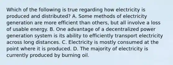 Which of the following is true regarding how electricity is produced and distributed? A. Some methods of electricity generation are more efficient than others, but all involve a loss of usable energy. B. One advantage of a decentralized power generation system is its ability to efficiently transport electricity across long distances. C. Electricity is mostly consumed at the point where it is produced. D. The majority of electricity is currently produced by burning oil.