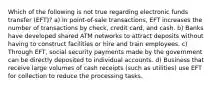 Which of the following is not true regarding electronic funds transfer (EFT)? a) In point-of-sale transactions, EFT increases the number of transactions by check, credit card, and cash. b) Banks have developed shared ATM networks to attract deposits without having to construct facilities or hire and train employees. c) Through EFT, social security payments made by the government can be directly deposited to individual accounts. d) Business that receive large volumes of cash receipts (such as utilities) use EFT for collection to reduce the processing tasks.