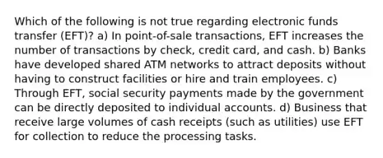 Which of the following is not true regarding electronic funds transfer (EFT)? a) In point-of-sale transactions, EFT increases the number of transactions by check, credit card, and cash. b) Banks have developed shared ATM networks to attract deposits without having to construct facilities or hire and train employees. c) Through EFT, social security payments made by the government can be directly deposited to individual accounts. d) Business that receive large volumes of cash receipts (such as utilities) use EFT for collection to reduce the processing tasks.