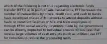 which of the following is not true regarding electronic funds transfer (EFT)? a) in point-of-sale transactions, EFT increases the number of transactions by check, credit card, and cash b) banks have developed shared ATM networks to attract deposits without havin to construct facilities or hire and train employees c) through EFTm social security payments made by the government can be directly deposited to individual acounts d) business that receive large volumes of cash receipts (such as utilities) use EFT for collection to reduce the processing tasks