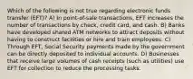 Which of the following is not true regarding electronic funds transfer (EFT)? A) In point-of-sale transactions, EFT increases the number of transactions by check, credit card, and cash. B) Banks have developed shared ATM networks to attract deposits without having to construct facilities or hire and train employees. C) Through EFT, Social Security payments made by the government can be directly deposited to individual accounts. D) Businesses that receive large volumes of cash receipts (such as utilities) use EFT for collection to reduce the processing tasks.