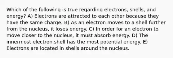 Which of the following is true regarding electrons, shells, and energy? A) Electrons are attracted to each other because they have the same charge. B) As an electron moves to a shell further from the nucleus, it loses energy. C) In order for an electron to move closer to the nucleus, it must absorb energy. D) The innermost electron shell has the most potential energy. E) Electrons are located in shells around the nucleus.