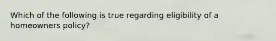 Which of the following is true regarding eligibility of a homeowners policy?