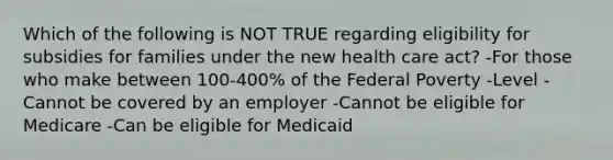 Which of the following is NOT TRUE regarding eligibility for subsidies for families under the new health care act? -For those who make between 100-400% of the Federal Poverty -Level -Cannot be covered by an employer -Cannot be eligible for Medicare -Can be eligible for Medicaid