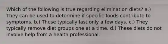 Which of the following is true regarding elimination diets? a.) They can be used to determine if specific foods contribute to symptoms. b.) These typically last only a few days. c.) They typically remove diet groups one at a time. d.) These diets do not involve help from a health professional.