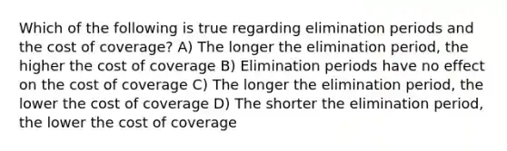 Which of the following is true regarding elimination periods and the cost of coverage? A) The longer the elimination period, the higher the cost of coverage B) Elimination periods have no effect on the cost of coverage C) The longer the elimination period, the lower the cost of coverage D) The shorter the elimination period, the lower the cost of coverage