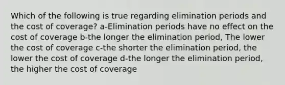 Which of the following is true regarding elimination periods and the cost of coverage? a-Elimination periods have no effect on the cost of coverage b-the longer the elimination period, The lower the cost of coverage c-the shorter the elimination period, the lower the cost of coverage d-the longer the elimination period, the higher the cost of coverage