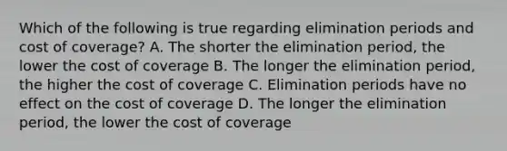 Which of the following is true regarding elimination periods and cost of coverage? A. The shorter the elimination period, the lower the cost of coverage B. The longer the elimination period, the higher the cost of coverage C. Elimination periods have no effect on the cost of coverage D. The longer the elimination period, the lower the cost of coverage