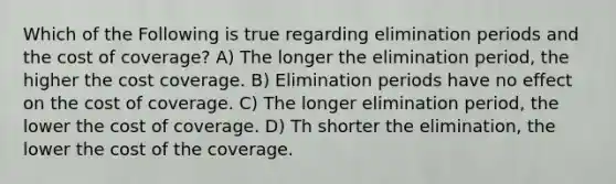 Which of the Following is true regarding elimination periods and the cost of coverage? A) The longer the elimination period, the higher the cost coverage. B) Elimination periods have no effect on the cost of coverage. C) The longer elimination period, the lower the cost of coverage. D) Th shorter the elimination, the lower the cost of the coverage.