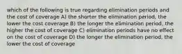 which of the following is true regarding elimination periods and the cost of coverage A) the shorter the elimination period, the lower the cost coverage B) the longer the elimination period, the higher the cost of coverage C) elimination periods have no effect on the cost of coverage D) the longer the elimination period, the lower the cost of coverage