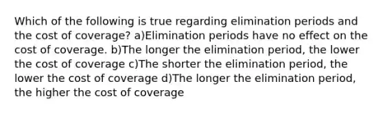 Which of the following is true regarding elimination periods and the cost of coverage? a)Elimination periods have no effect on the cost of coverage. b)The longer the elimination period, the lower the cost of coverage c)The shorter the elimination period, the lower the cost of coverage d)The longer the elimination period, the higher the cost of coverage