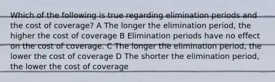 Which of the following is true regarding elimination periods and the cost of coverage? A The longer the elimination period, the higher the cost of coverage B Elimination periods have no effect on the cost of coverage. C The longer the elimination period, the lower the cost of coverage D The shorter the elimination period, the lower the cost of coverage