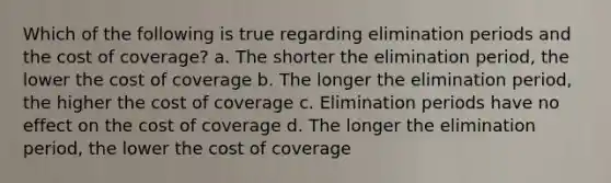 Which of the following is true regarding elimination periods and the cost of coverage? a. The shorter the elimination period, the lower the cost of coverage b. The longer the elimination period, the higher the cost of coverage c. Elimination periods have no effect on the cost of coverage d. The longer the elimination period, the lower the cost of coverage