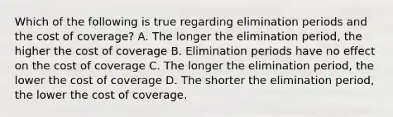 Which of the following is true regarding elimination periods and the cost of coverage? A. The longer the elimination period, the higher the cost of coverage B. Elimination periods have no effect on the cost of coverage C. The longer the elimination period, the lower the cost of coverage D. The shorter the elimination period, the lower the cost of coverage.