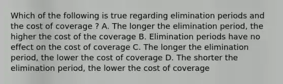 Which of the following is true regarding elimination periods and the cost of coverage ? A. The longer the elimination period, the higher the cost of the coverage B. Elimination periods have no effect on the cost of coverage C. The longer the elimination period, the lower the cost of coverage D. The shorter the elimination period, the lower the cost of coverage