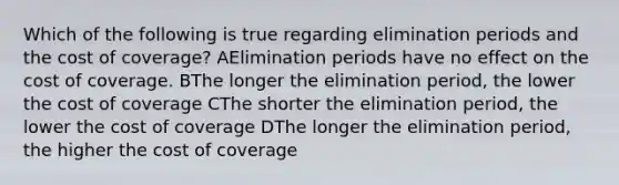 Which of the following is true regarding elimination periods and the cost of coverage? AElimination periods have no effect on the cost of coverage. BThe longer the elimination period, the lower the cost of coverage CThe shorter the elimination period, the lower the cost of coverage DThe longer the elimination period, the higher the cost of coverage