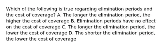 Which of the following is true regarding elimination periods and the cost of coverage? A. The longer the elimination period, the higher the cost of coverage B. Elimination periods have no effect on the cost of coverage C. The longer the elimination period, the lower the cost of coverage D. The shorter the elimination period, the lower the cost of coverage