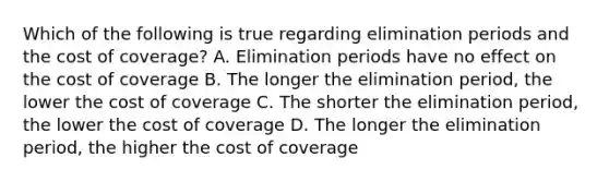 Which of the following is true regarding elimination periods and the cost of coverage? A. Elimination periods have no effect on the cost of coverage B. The longer the elimination period, the lower the cost of coverage C. The shorter the elimination period, the lower the cost of coverage D. The longer the elimination period, the higher the cost of coverage