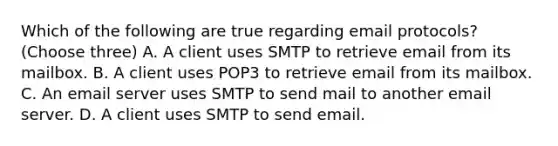 Which of the following are true regarding email protocols? (Choose three) A. A client uses SMTP to retrieve email from its mailbox. B. A client uses POP3 to retrieve email from its mailbox. C. An email server uses SMTP to send mail to another email server. D. A client uses SMTP to send email.