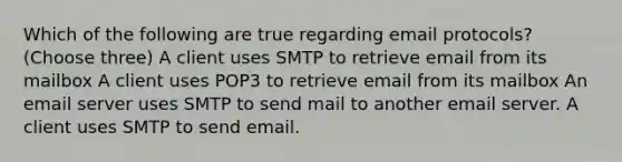 Which of the following are true regarding email protocols? (Choose three) A client uses SMTP to retrieve email from its mailbox A client uses POP3 to retrieve email from its mailbox An email server uses SMTP to send mail to another email server. A client uses SMTP to send email.