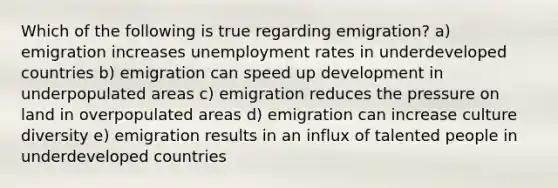 Which of the following is true regarding emigration? a) emigration increases unemployment rates in underdeveloped countries b) emigration can speed up development in underpopulated areas c) emigration reduces the pressure on land in overpopulated areas d) emigration can increase culture diversity e) emigration results in an influx of talented people in underdeveloped countries