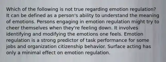 Which of the following is not true regarding emotion regulation? It can be defined as a person's ability to understand the meaning of emotions. Persons engaging in emotion regulation might try to cheer themselves when they're feeling down. It involves identifying and modifying the emotions one feels. Emotion regulation is a strong predictor of task performance for some jobs and organization citizenship behavior. Surface acting has only a minimal effect on emotion regulation.