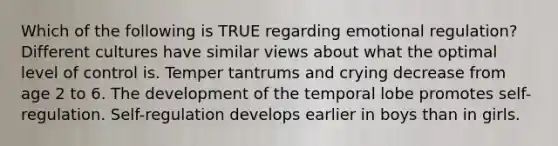 Which of the following is TRUE regarding emotional regulation? Different cultures have similar views about what the optimal level of control is. Temper tantrums and crying decrease from age 2 to 6. The development of the temporal lobe promotes self-regulation. Self-regulation develops earlier in boys than in girls.