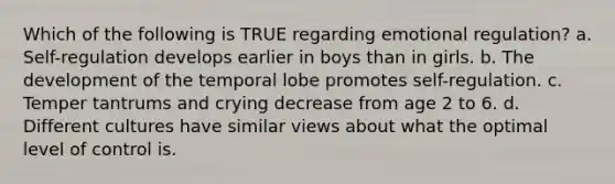 Which of the following is TRUE regarding emotional regulation? a. Self-regulation develops earlier in boys than in girls. b. The development of the temporal lobe promotes self-regulation. c. Temper tantrums and crying decrease from age 2 to 6. d. Different cultures have similar views about what the optimal level of control is.