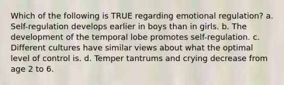 Which of the following is TRUE regarding emotional regulation? a. Self-regulation develops earlier in boys than in girls. b. The development of the temporal lobe promotes self-regulation. c. Different cultures have similar views about what the optimal level of control is. d. Temper tantrums and crying decrease from age 2 to 6.