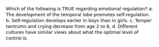 Which of the following is TRUE regarding emotional regulation? a. The development of the temporal lobe promotes self-regulation. b. Self-regulation develops earlier in boys than in girls. c. Temper tantrums and crying decrease from age 2 to 6. d. Different cultures have similar views about what the optimal level of control is.