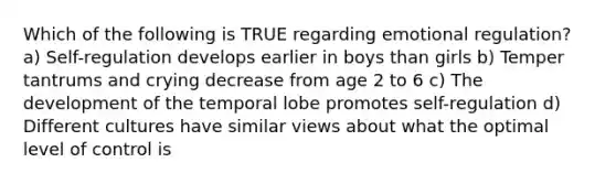 Which of the following is TRUE regarding emotional regulation? a) Self-regulation develops earlier in boys than girls b) Temper tantrums and crying decrease from age 2 to 6 c) The development of the temporal lobe promotes self-regulation d) Different cultures have similar views about what the optimal level of control is