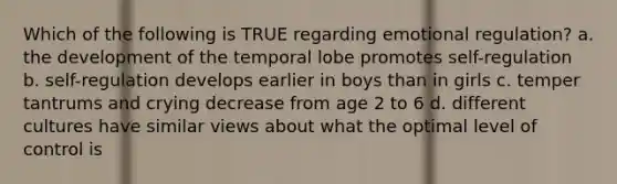 Which of the following is TRUE regarding emotional regulation? a. the development of the temporal lobe promotes self-regulation b. self-regulation develops earlier in boys than in girls c. temper tantrums and crying decrease from age 2 to 6 d. different cultures have similar views about what the optimal level of control is