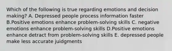 Which of the following is true regarding emotions and <a href='https://www.questionai.com/knowledge/kuI1pP196d-decision-making' class='anchor-knowledge'>decision making</a>? A. Depressed people process information faster B.Positive emotions enhance problem-solving skills C. negative emotions enhance problem-solving skills D.Positive emotions enhance detract from problem-solving skills E. depressed people make less accurate juidgments