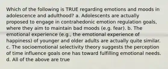 Which of the following is TRUE regarding emotions and moods in adolescence and adulthood? a. Adolescents are actually proposed to engage in contrahedonic emotion regulation goals, where they aim to maintain bad moods (e.g. fear). b. The emotional experience (e.g., the emotional experience of happiness) of younger and older adults are actually quite similar. c. The socioemotional selectivity theory suggests the perception of time influence goals one has toward fulfilling emotional needs. d. All of the above are true