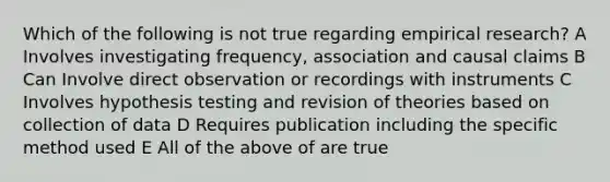 Which of the following is not true regarding empirical research? A Involves investigating frequency, association and causal claims B Can Involve direct observation or recordings with instruments C Involves hypothesis testing and revision of theories based on collection of data D Requires publication including the specific method used E All of the above of are true