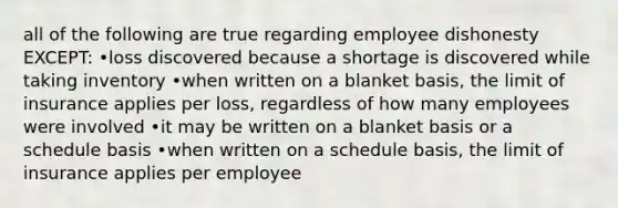 all of the following are true regarding employee dishonesty EXCEPT: •loss discovered because a shortage is discovered while taking inventory •when written on a blanket basis, the limit of insurance applies per loss, regardless of how many employees were involved •it may be written on a blanket basis or a schedule basis •when written on a schedule basis, the limit of insurance applies per employee