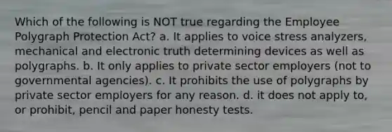 Which of the following is NOT true regarding the Employee Polygraph Protection Act? a. It applies to voice stress analyzers, mechanical and electronic truth determining devices as well as polygraphs. b. It only applies to private sector employers (not to governmental agencies). c. It prohibits the use of polygraphs by private sector employers for any reason. d. it does not apply to, or prohibit, pencil and paper honesty tests.