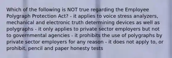 Which of the following is NOT true regarding the Employee Polygraph Protection Act? - it applies to voice stress analyzers, mechanical and electronic truth determining devices as well as polygraphs - it only applies to private sector employers but not to governmental agencies - it prohibits the use of polygraphs by private sector employers for any reason - it does not apply to, or prohibit, pencil and paper honesty tests