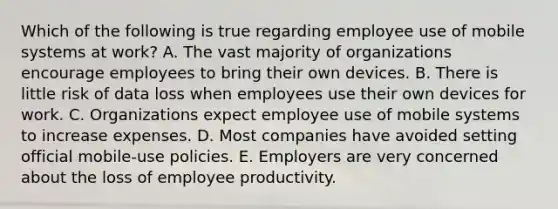 Which of the following is true regarding employee use of mobile systems at​ work? A. The vast majority of organizations encourage employees to bring their own devices. B. There is little risk of data loss when employees use their own devices for work. C. Organizations expect employee use of mobile systems to increase expenses. D. Most companies have avoided setting official​ mobile-use policies. E. Employers are very concerned about the loss of employee productivity.