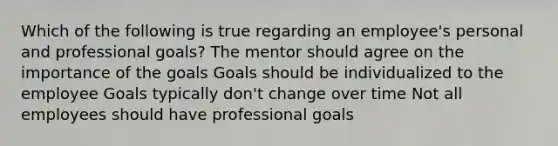 Which of the following is true regarding an employee's personal and professional goals? The mentor should agree on the importance of the goals Goals should be individualized to the employee Goals typically don't change over time Not all employees should have professional goals