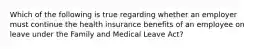 Which of the following is true regarding whether an employer must continue the health insurance benefits of an employee on leave under the Family and Medical Leave Act?