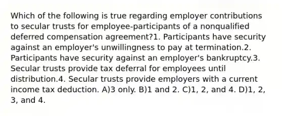 Which of the following is true regarding employer contributions to secular trusts for employee-participants of a nonqualified deferred compensation agreement?1. Participants have security against an employer's unwillingness to pay at termination.2. Participants have security against an employer's bankruptcy.3. Secular trusts provide tax deferral for employees until distribution.4. Secular trusts provide employers with a current income tax deduction. A)3 only. B)1 and 2. C)1, 2, and 4. D)1, 2, 3, and 4.