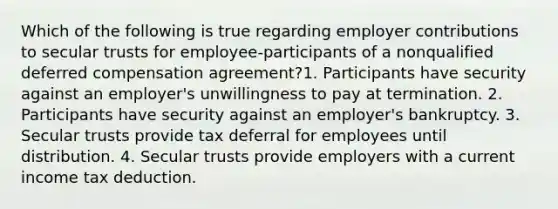 Which of the following is true regarding employer contributions to secular trusts for employee-participants of a nonqualified deferred compensation agreement?1. Participants have security against an employer's unwillingness to pay at termination. 2. Participants have security against an employer's bankruptcy. 3. Secular trusts provide tax deferral for employees until distribution. 4. Secular trusts provide employers with a current income tax deduction.