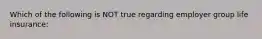 Which of the following is NOT true regarding employer group life insurance: