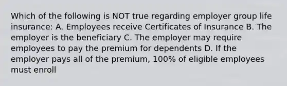 Which of the following is NOT true regarding employer group life insurance: A. Employees receive Certificates of Insurance B. The employer is the beneficiary C. The employer may require employees to pay the premium for dependents D. If the employer pays all of the premium, 100% of eligible employees must enroll