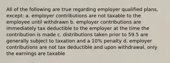 All of the following are true regarding employer qualified plans, except: a. employer contributions are not taxable to the employee until withdrawn b. employer contributions are immediately tax deductible to the employer at the time the contribution is made c. distributions taken prior to 59.5 are generally subject to taxation and a 10% penalty d. employer contributions are not tax deductible and upon withdrawal, only the earnings are taxable