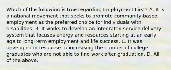 Which of the following is true regarding Employment First? A. It is a national movement that seeks to promote community-based employment as the preferred choice for individuals with disabilities. B. It works to develop an integrated service delivery system that focuses energy and resources starting at an early age to long-term employment and life success. C. It was developed in response to increasing the number of college graduates who are not able to find work after graduation. D. All of the above.