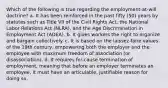 Which of the following is true regarding the employment-at-will doctrine? a. It has been reinforced in the past fifty (50) years by statutes such as Title VII of the Civil Rights Act, the National Labor Relations Act (NLRA), and the Age Discrimination in Employment Act (ADEA). b. It gives workers the right to organize and bargain collectively. c. It is based on the laissez-faire values of the 19th century, empowering both the employer and the employee with maximum freedom of association (or disassociation). d. It requires for-cause termination of employment, meaning that before an employer terminates an employee, it must have an articulable, justifiable reason for doing so.