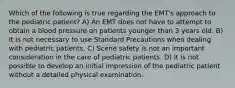 Which of the following is true regarding the EMT's approach to the pediatric patient? A) An EMT does not have to attempt to obtain a blood pressure on patients younger than 3 years old. B) It is not necessary to use Standard Precautions when dealing with pediatric patients. C) Scene safety is not an important consideration in the care of pediatric patients. D) It is not possible to develop an initial impression of the pediatric patient without a detailed physical examination.